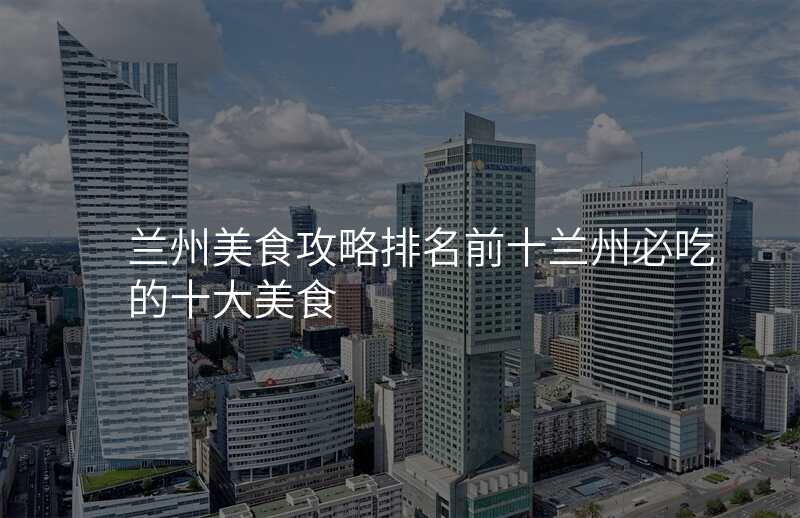 兰州美食攻略排名前十兰州必吃的十大美食