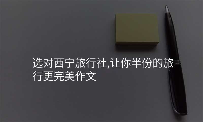 选对西宁旅行社,让你半份的旅行更完美作文