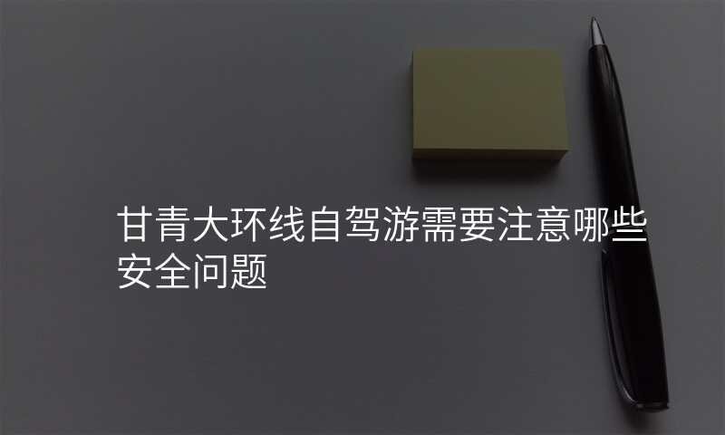 甘青大环线自驾游需要注意哪些安全问题