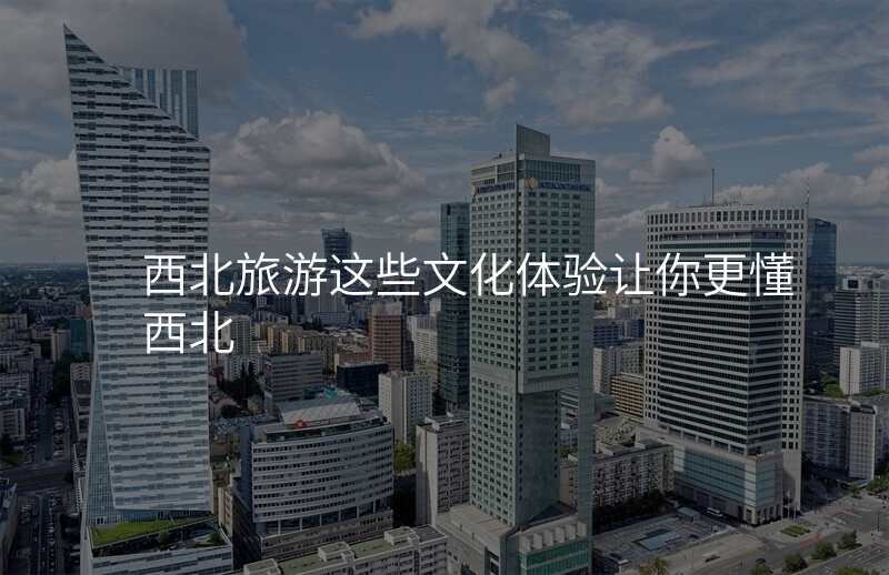 西北旅游这些文化体验让你更懂西北