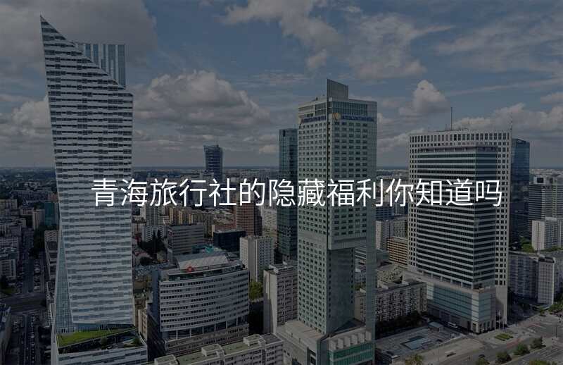 青海旅行社的隐藏福利你知道吗