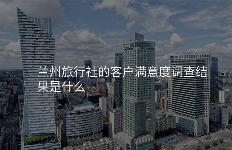兰州旅行社的客户满意度调查结果是什么