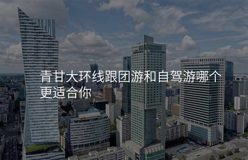 青甘大环线跟团游和自驾游哪个更适合你