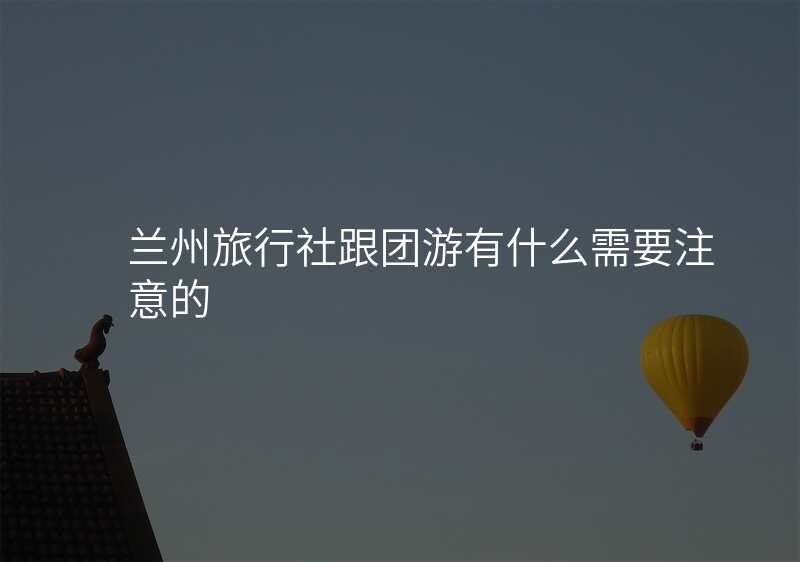兰州旅行社跟团游有什么需要注意的