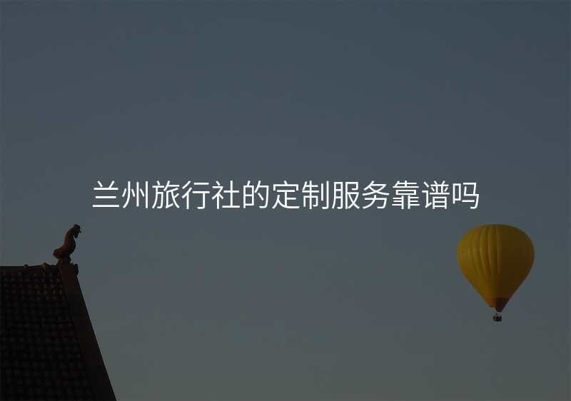 兰州旅行社的定制服务靠谱吗