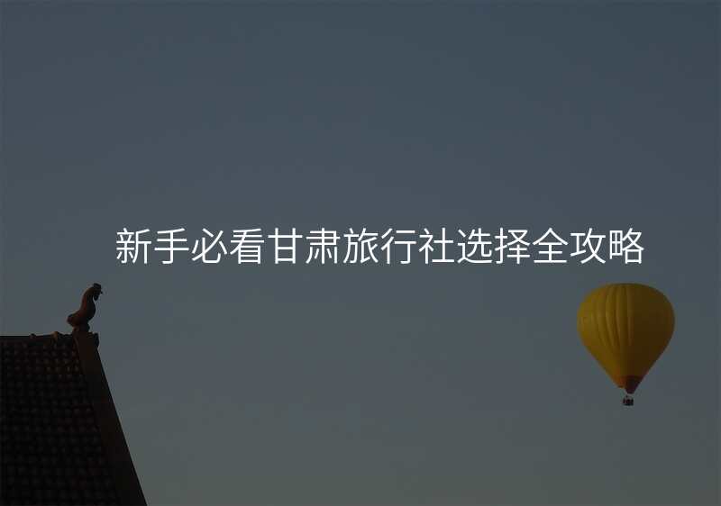 新手必看甘肃旅行社选择全攻略