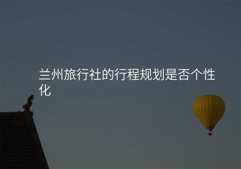 兰州旅行社的行程规划是否个性化