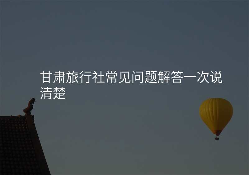 甘肃旅行社常见问题解答一次说清楚