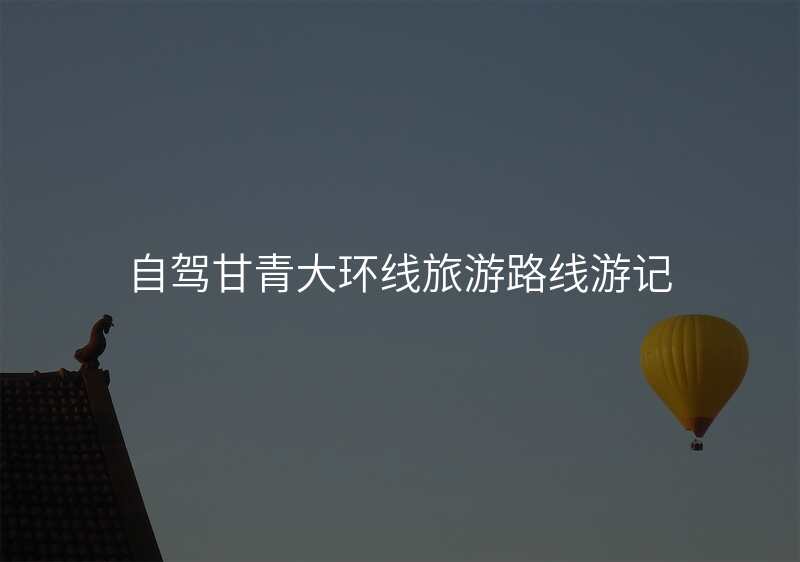 自驾甘青大环线旅游路线游记
