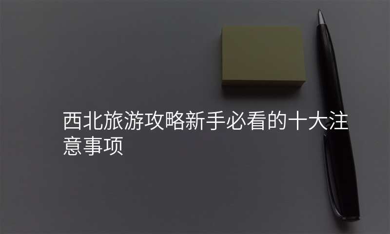 西北旅游攻略新手必看的十大注意事项