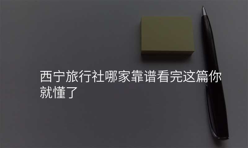 西宁旅行社哪家靠谱看完这篇你就懂了