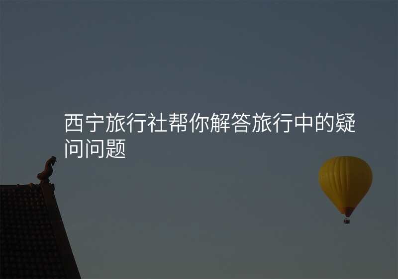 西宁旅行社帮你解答旅行中的疑问问题
