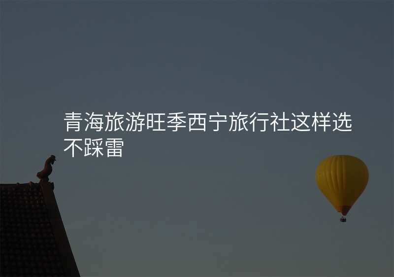 青海旅游旺季西宁旅行社这样选不踩雷