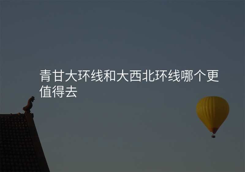 青甘大环线和大西北环线哪个更值得去
