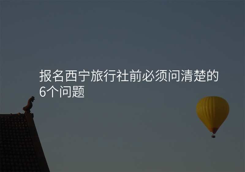 报名西宁旅行社前必须问清楚的6个问题