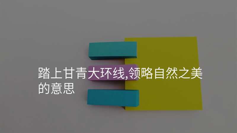 踏上甘青大环线,领略自然之美的意思