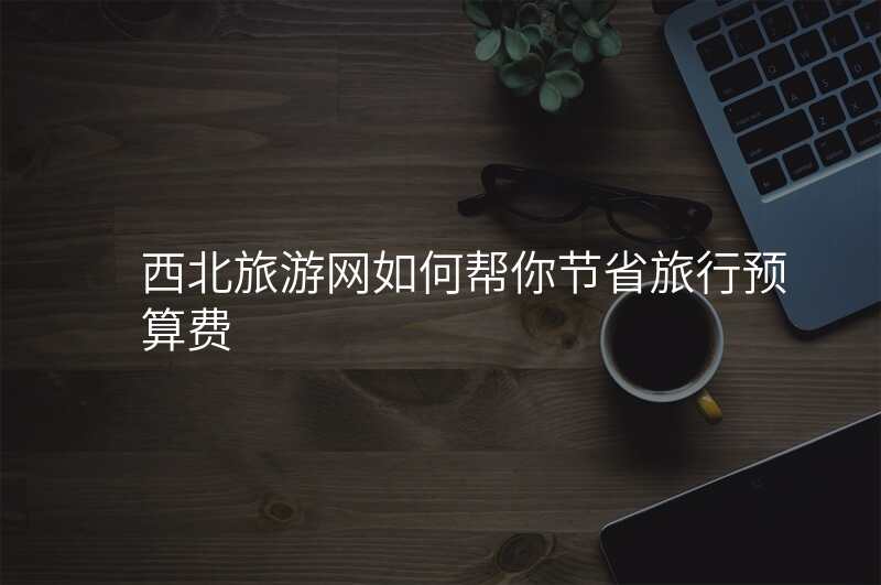 西北旅游网如何帮你节省旅行预算费