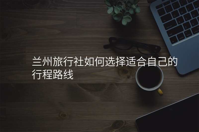 兰州旅行社如何选择适合自己的行程路线