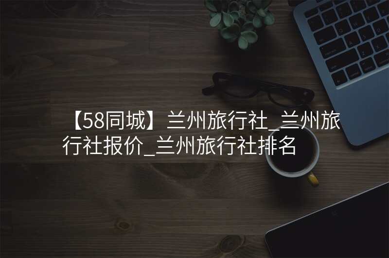 【58同城】兰州旅行社_兰州旅行社报价_兰州旅行社排名