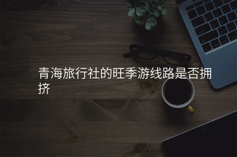 青海旅行社的旺季游线路是否拥挤