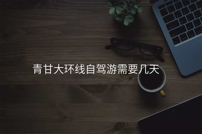 青甘大环线自驾游需要几天