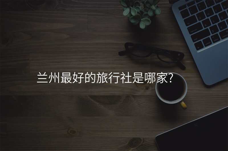 兰州最好的旅行社是哪家?