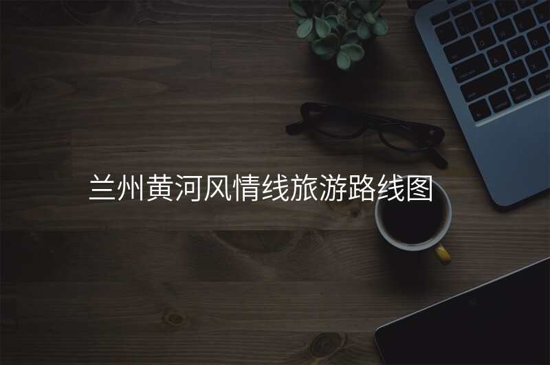 兰州黄河风情线旅游路线图