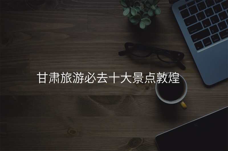甘肃旅游必去十大景点敦煌
