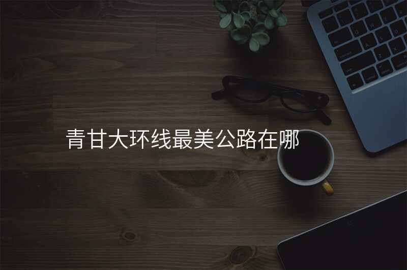青甘大环线最美公路在哪