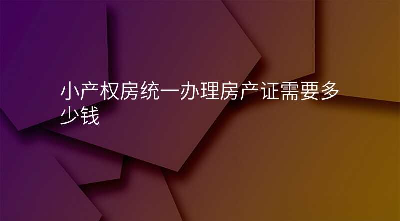 小产权房统一办理房产证需要多少钱
