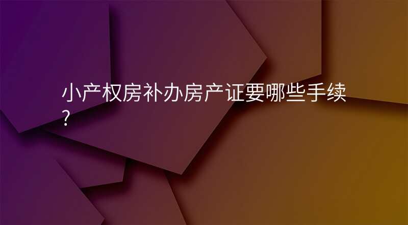 小产权房补办房产证要哪些手续?
