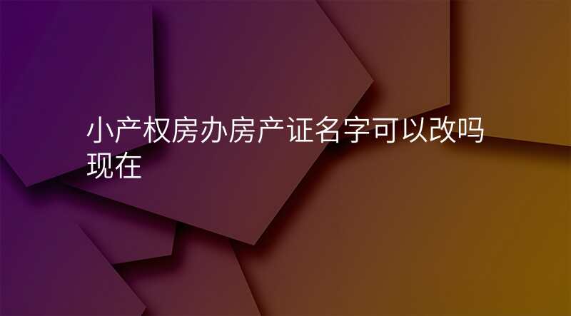 小产权房办房产证名字可以改吗现在