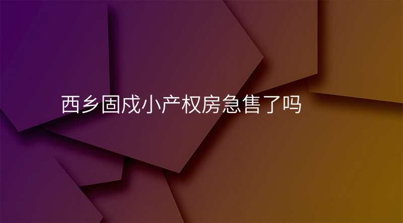 西乡固戍小产权房急售了吗