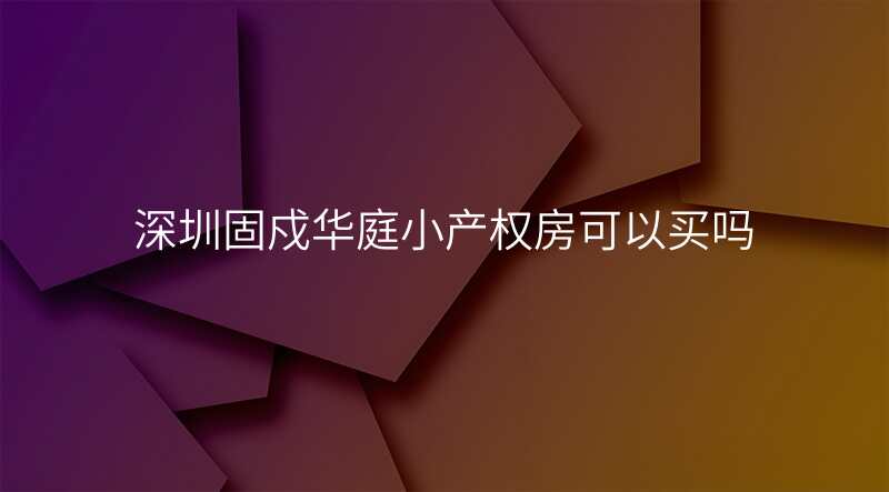 深圳固戍华庭小产权房可以买吗
