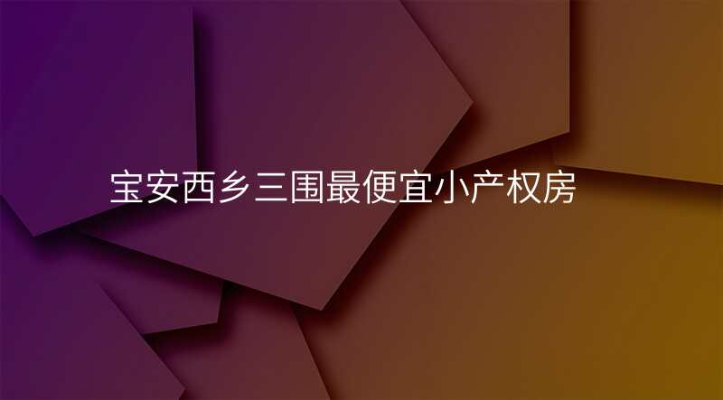 宝安西乡三围最便宜小产权房