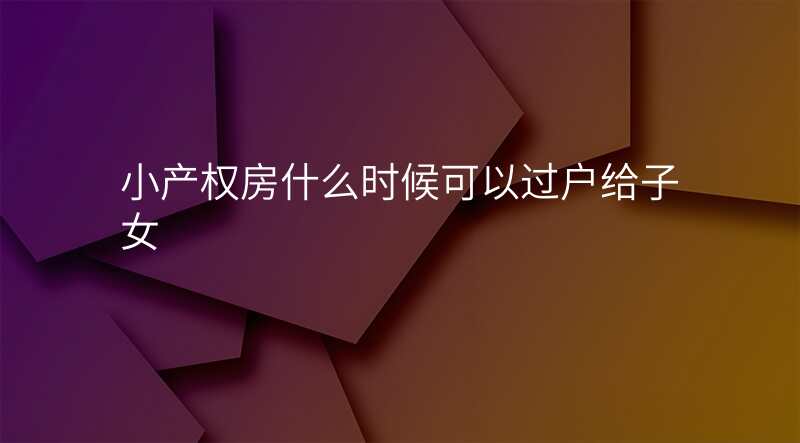 小产权房什么时候可以过户给子女