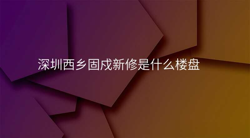 深圳西乡固戍新修是什么楼盘