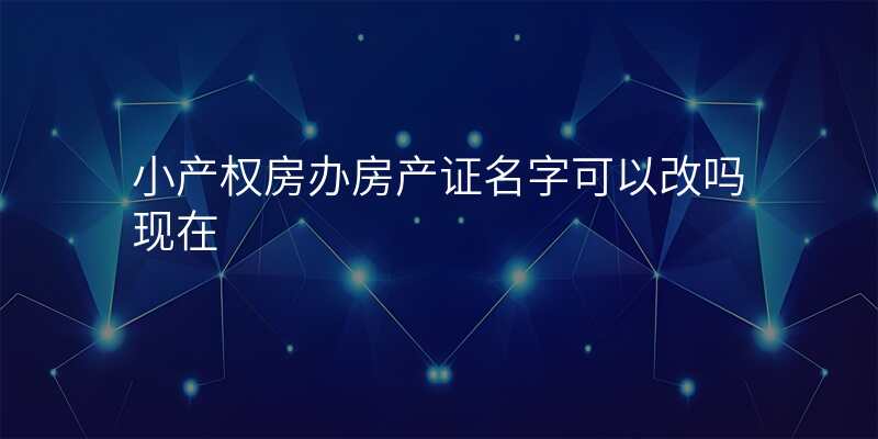 小产权房办房产证名字可以改吗现在