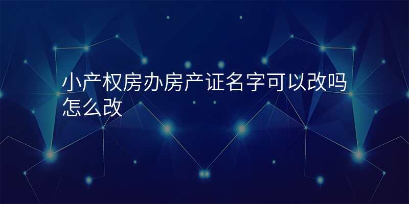 小产权房办房产证名字可以改吗怎么改