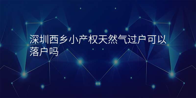 深圳西乡小产权天然气过户可以落户吗