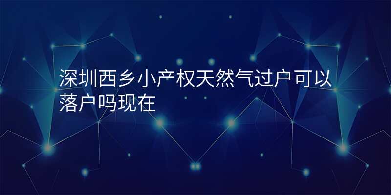 深圳西乡小产权天然气过户可以落户吗现在