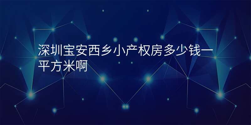深圳宝安西乡小产权房多少钱一平方米啊