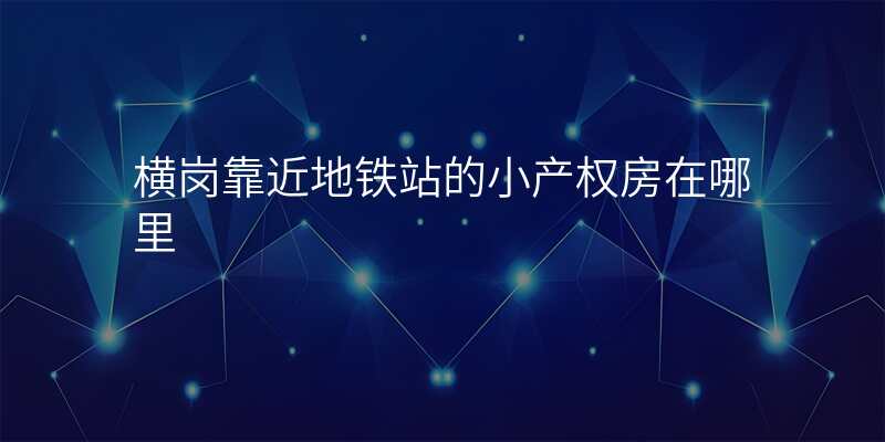 横岗靠近地铁站的小产权房在哪里