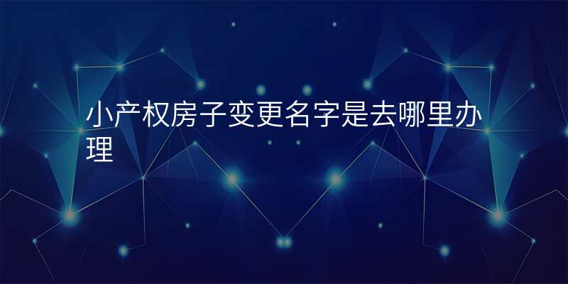 小产权房子变更名字是去哪里办理