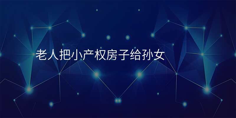 老人把小产权房子给孙女