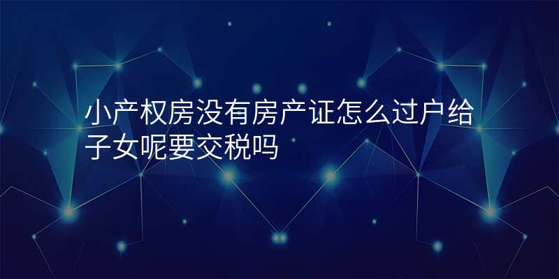 小产权房没有房产证怎么过户给子女呢要交税吗