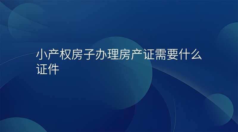 小产权房子办理房产证需要什么证件