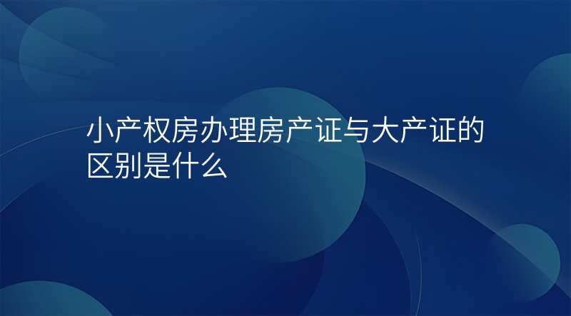 小产权房办理房产证与大产证的区别是什么