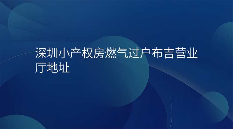深圳小产权房燃气过户布吉营业厅地址