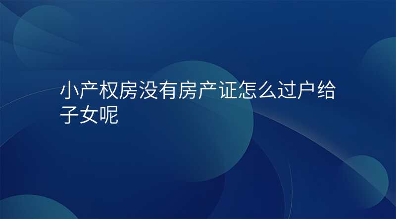 小产权房没有房产证怎么过户给子女呢